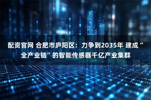 配资官网 合肥市庐阳区：力争到2035年 建成“全产业链”的智能传感器千亿产业集群