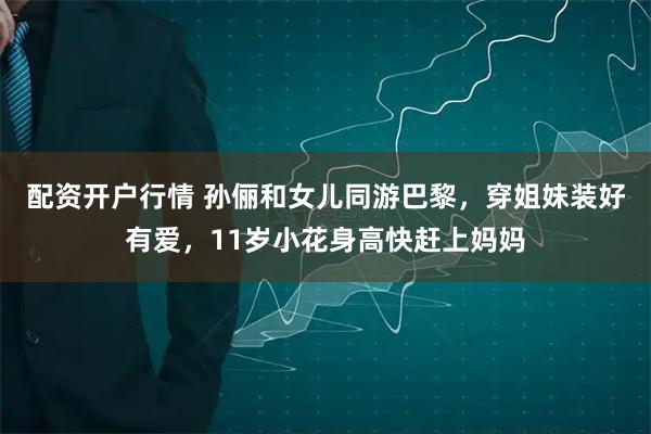 配资开户行情 孙俪和女儿同游巴黎,穿姐妹装好有爱,11岁小花身高快赶上妈妈