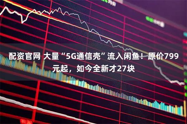 配资官网 大量“5G通信壳”流入闲鱼！原价799元起，如今全新才27块