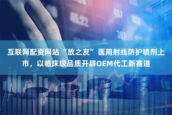 互联网配资网站 “放之友” 医用射线防护喷剂上市,以临床级品质开辟OEM代工新赛道