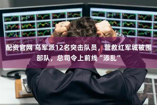 配资官网 乌军派12名突击队员，营救红军城被围部队，总司令上前线“添乱”