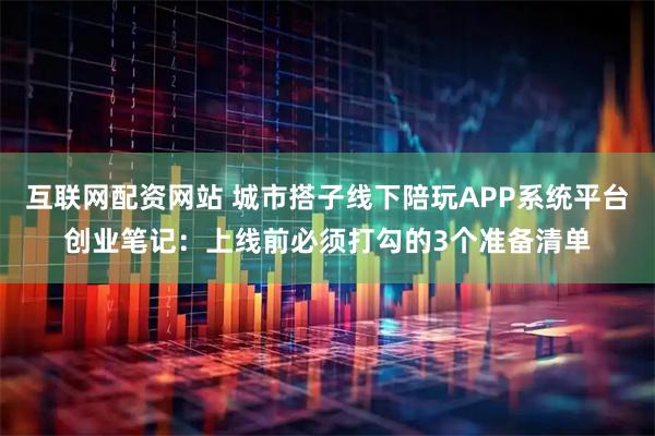 互联网配资网站 城市搭子线下陪玩APP系统平台创业笔记:上线前必须打勾的3个准备清单