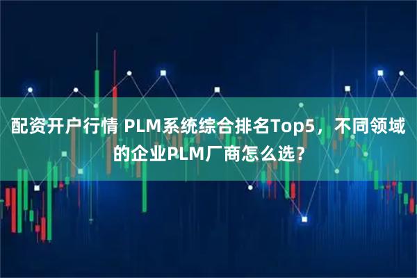 配资开户行情 PLM系统综合排名Top5，不同领域的企业PLM厂商怎么选？