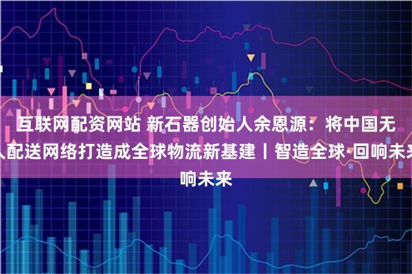 互联网配资网站 新石器创始人余恩源：将中国无人配送网络打造成全球物流新基建丨智造全球·回响未来