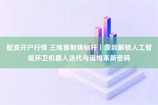 配资开户行情 三维赛制铸标杆丨深圳解锁人工智能环卫机器人迭代与运维革新密码