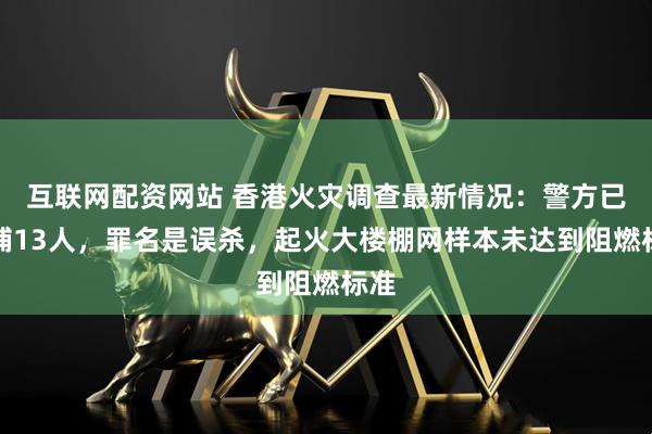 互联网配资网站 香港火灾调查最新情况:警方已拘捕13人,罪名是误杀,起火大楼棚网样本未达到阻燃标准