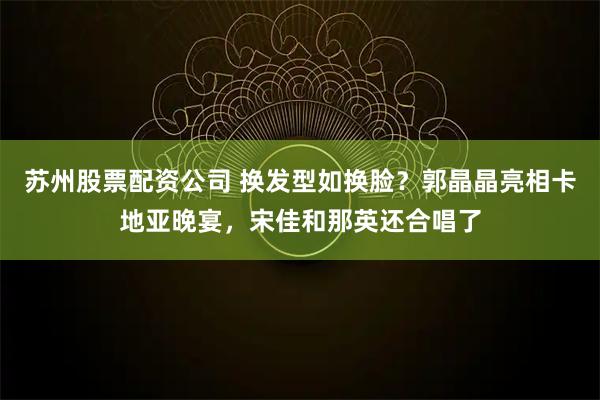 苏州股票配资公司 换发型如换脸?郭晶晶亮相卡地亚晚宴,宋佳和那英还合唱了