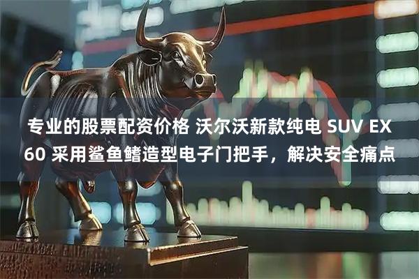 专业的股票配资价格 沃尔沃新款纯电 SUV EX60 采用鲨鱼鳍造型电子门把手，解决安全痛点